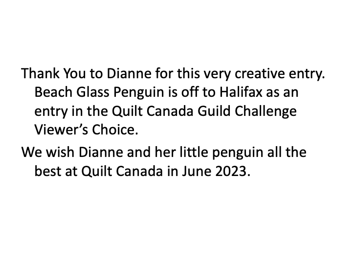 Thank you to Dianne for this very creative entry. Beach Glass Penguin is off to Halifax as an entry in the Quilt Canada Guild Challenge Viewer's Choice. We wish Dianne and her little penguin all the best at Quilt Canada in June 2023